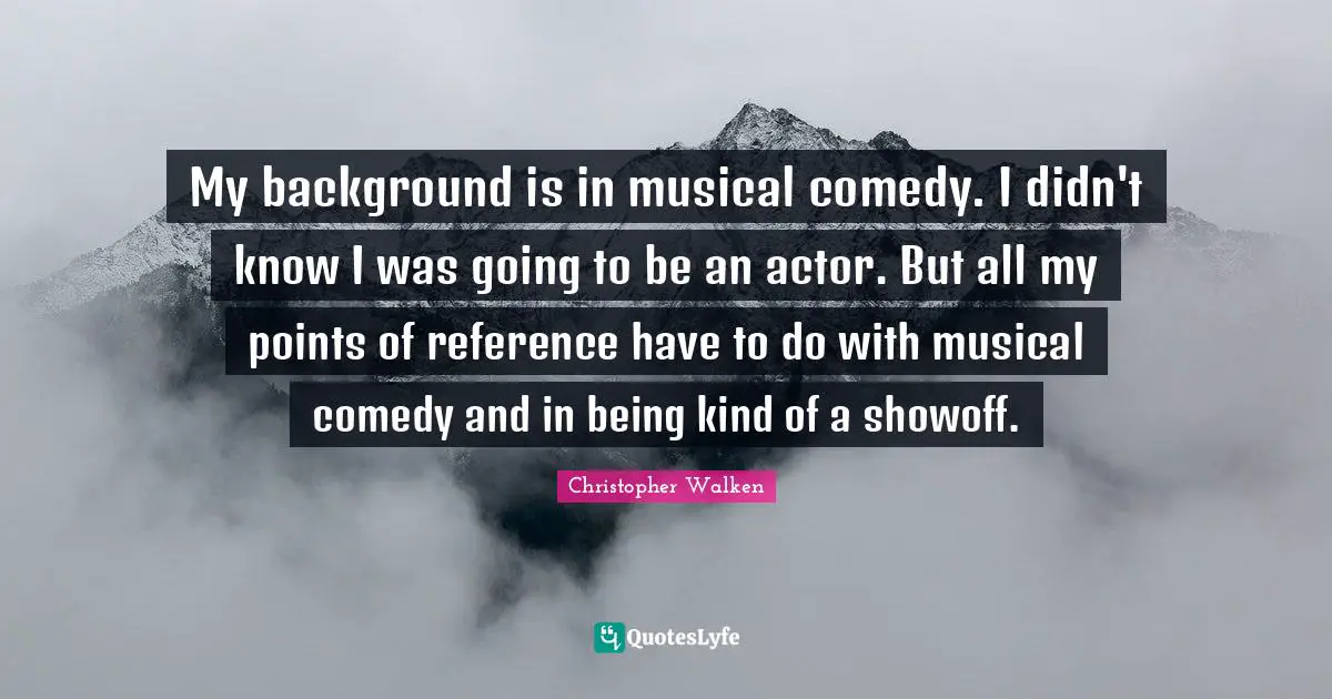 My background is in musical comedy. I didn't know I was going to be an actor. But all my points of reference have to do with musical comedy and in being kind of a showoff.