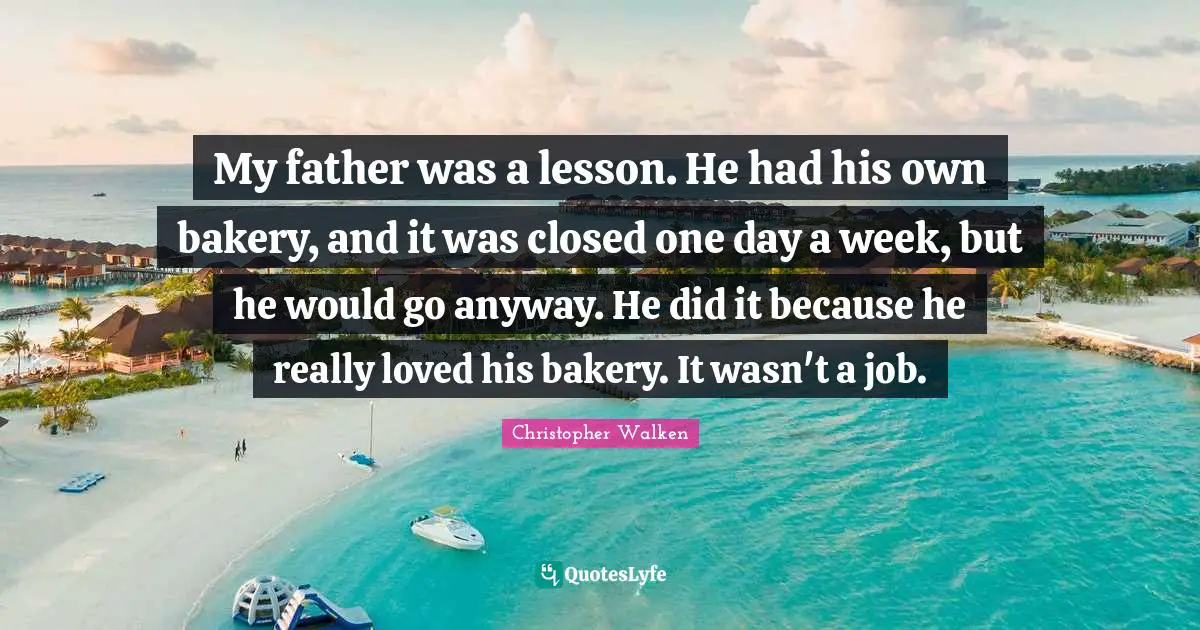Christopher Walken Quotes: "My father was a lesson. He had his own bakery, and it was closed one day a week, but he would go anyway. He did it because he really loved his bakery. It wasn't a job."