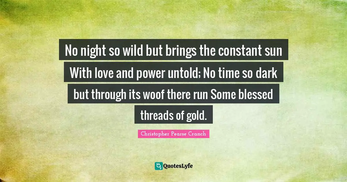 No night so wild but brings the constant sun With love and power untold; No time so dark but through its woof there run Some blessed threads of gold.