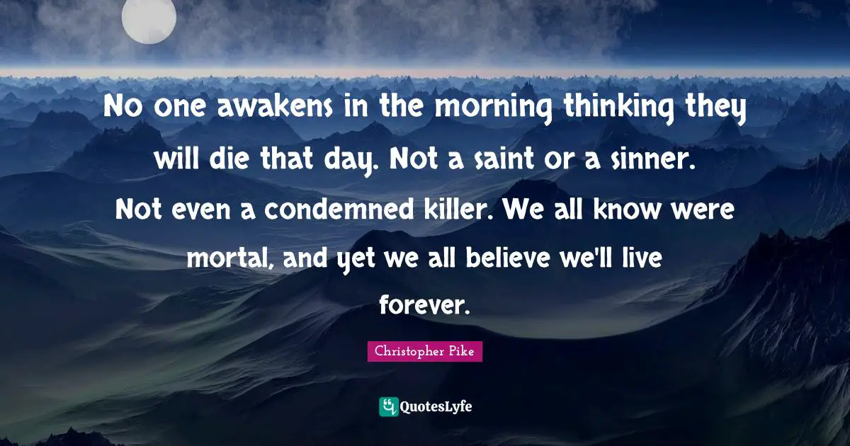 No one awakens in the morning thinking they will die that day. Not a saint or a sinner. Not even a condemned killer. We all know were mortal, and yet we all believe we'll live forever.