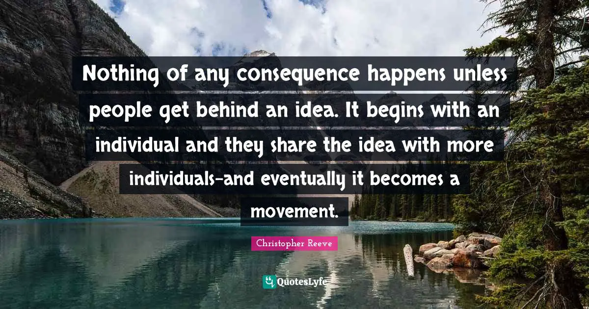 Nothing of any consequence happens unless people get behind an idea. It begins with an individual and they share the idea with more individuals-and eventually it becomes a movement.