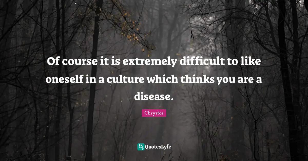 Of course it is extremely difficult to like oneself in a culture which thinks you are a disease.