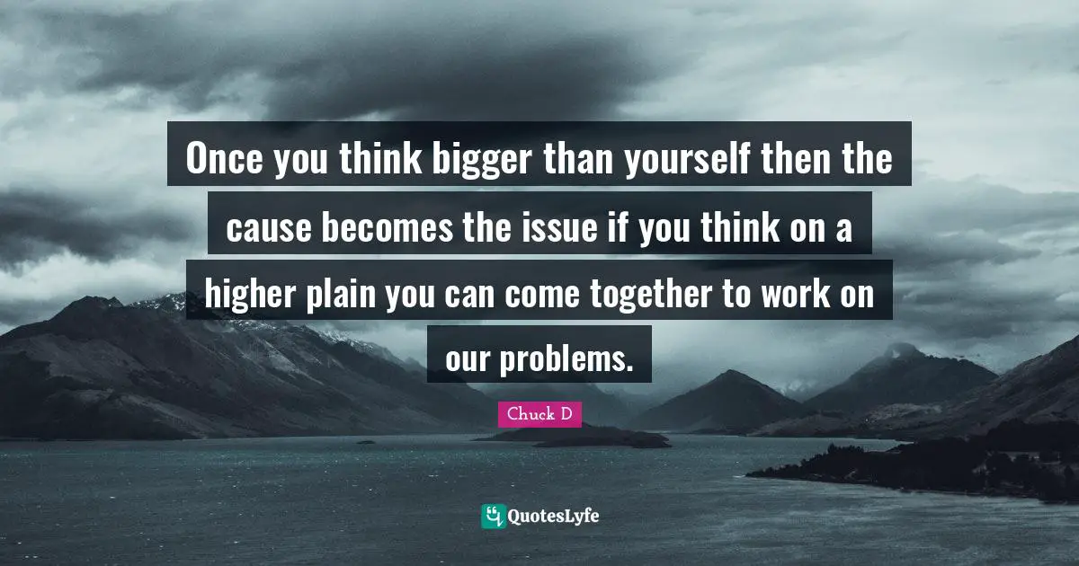 Once you think bigger than yourself then the cause becomes the issue if you think on a higher plain you can come together to work on our problems.
