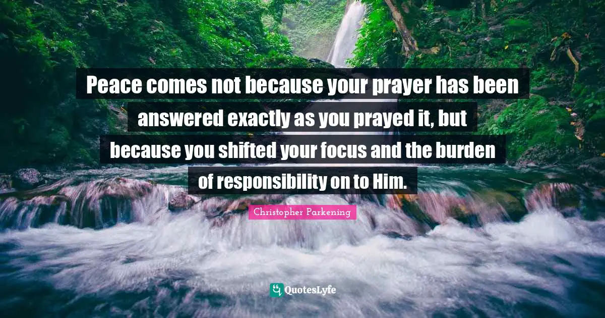 Peace comes not because your prayer has been answered exactly as you prayed it, but because you shifted your focus and the burden of responsibility on to Him.