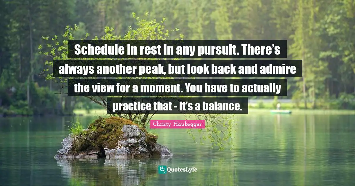 Schedule in rest in any pursuit. There’s always another peak, but look back and admire the view for a moment. You have to actually practice that - it’s a balance.
