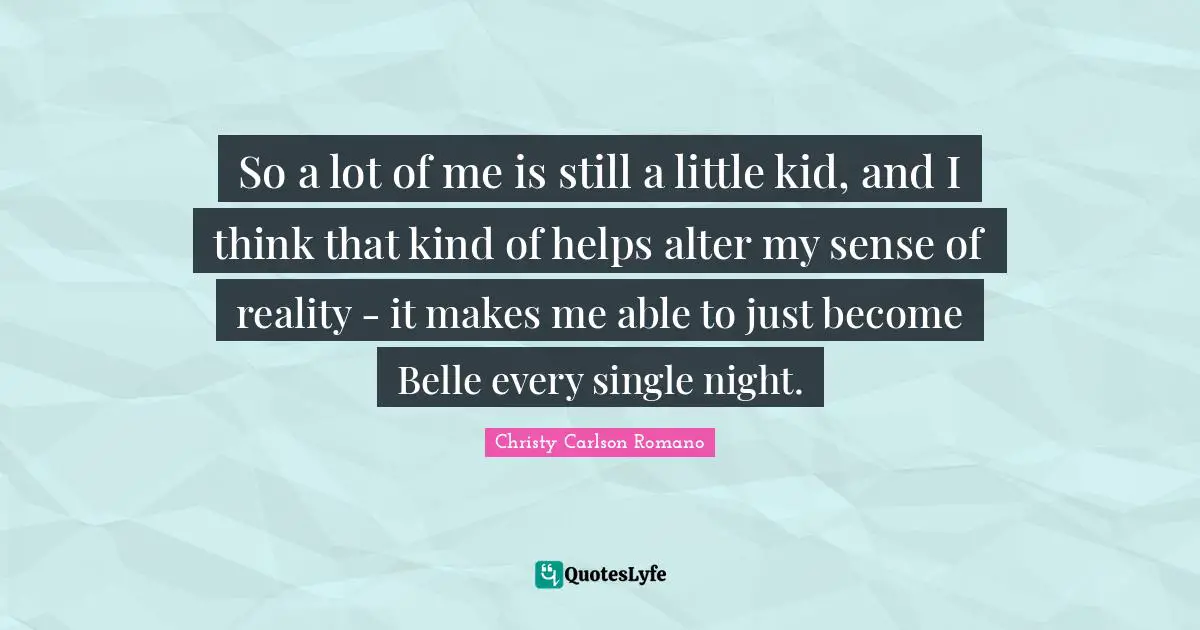 So a lot of me is still a little kid, and I think that kind of helps alter my sense of reality - it makes me able to just become Belle every single night.