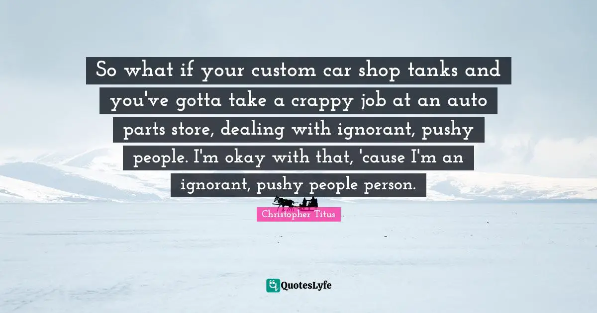 So what if your custom car shop tanks and you've gotta take a crappy job at an auto parts store, dealing with ignorant, pushy people. I'm okay with that, 'cause I'm an ignorant, pushy people person.