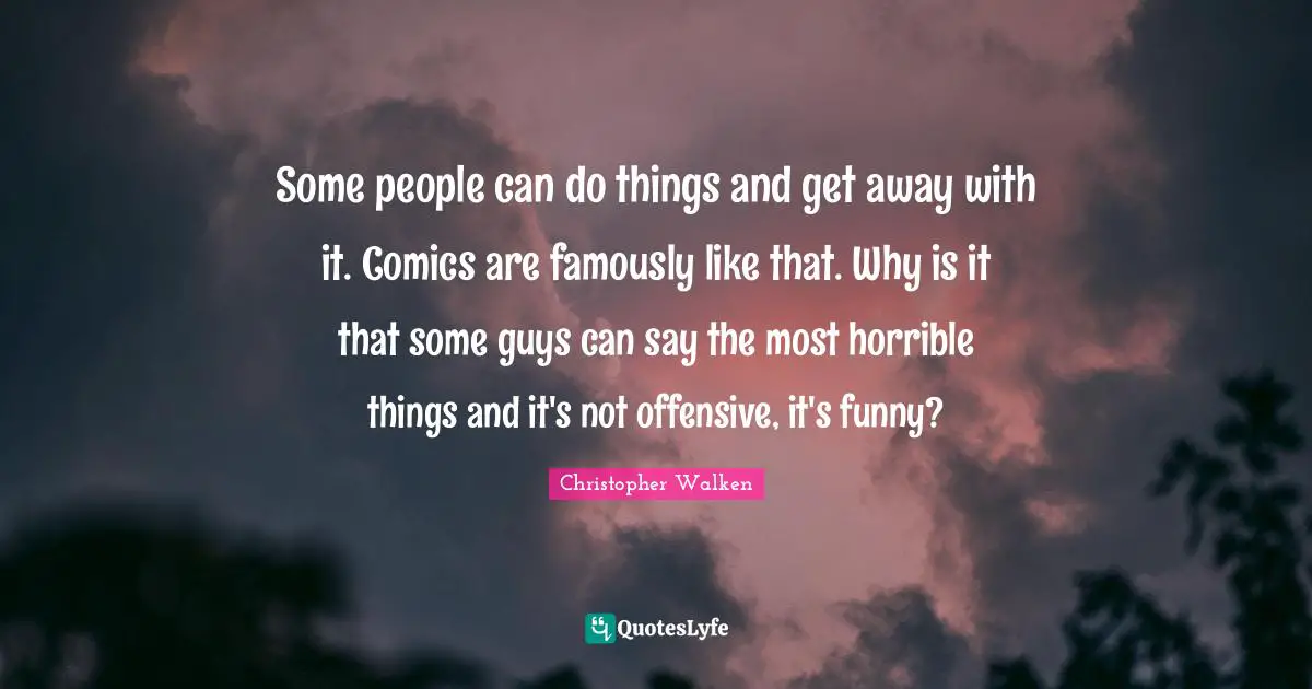 Some people can do things and get away with it. Comics are famously like that. Why is it that some guys can say the most horrible things and it's not offensive, it's funny?