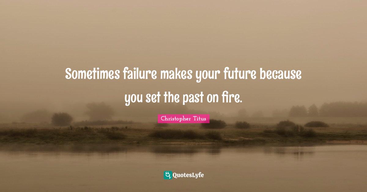 Sometimes failure makes your future because you set the past on fire.