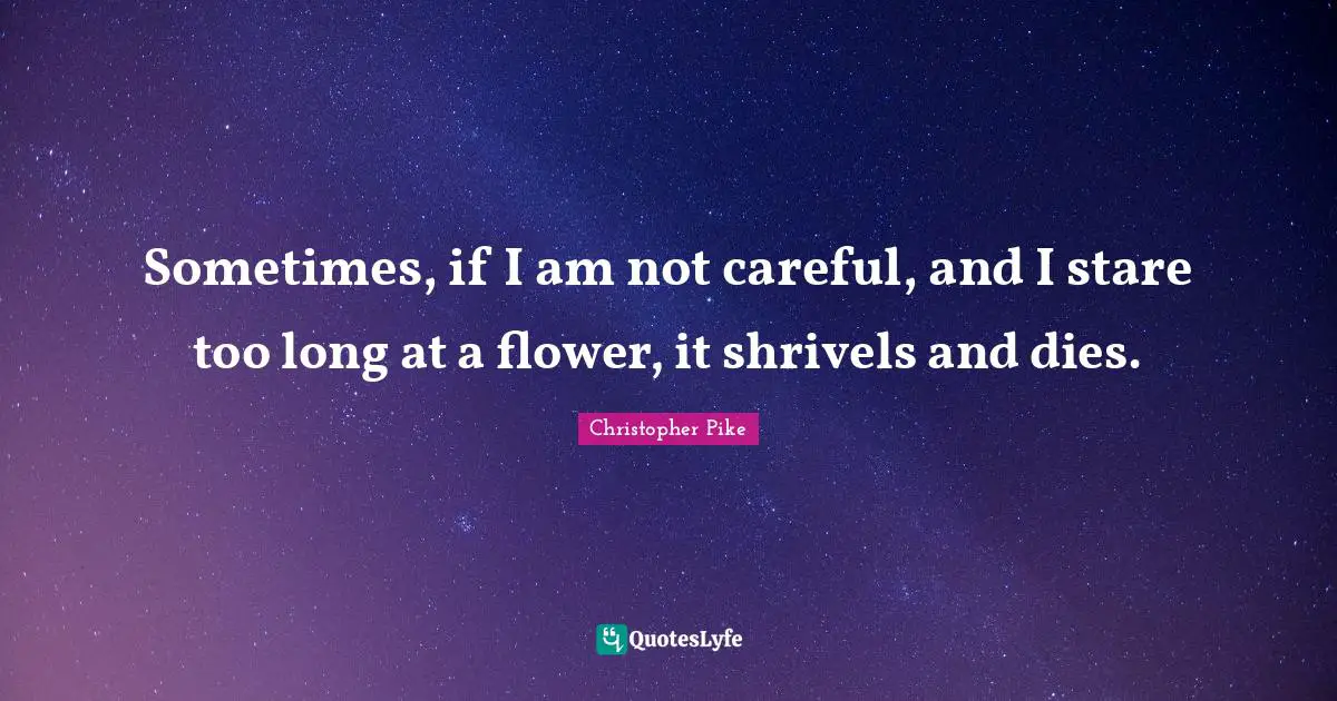 Sometimes, if I am not careful, and I stare too long at a flower, it shrivels and dies.