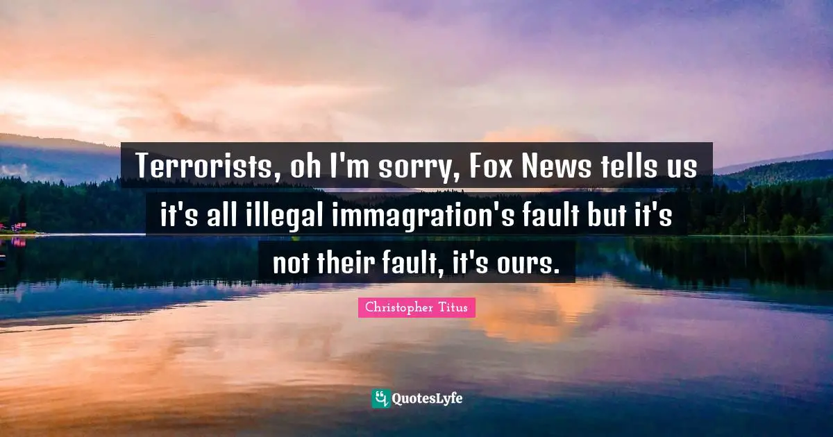 Terrorists, oh I'm sorry, Fox News tells us it's all illegal immagration's fault but it's not their fault, it's ours.