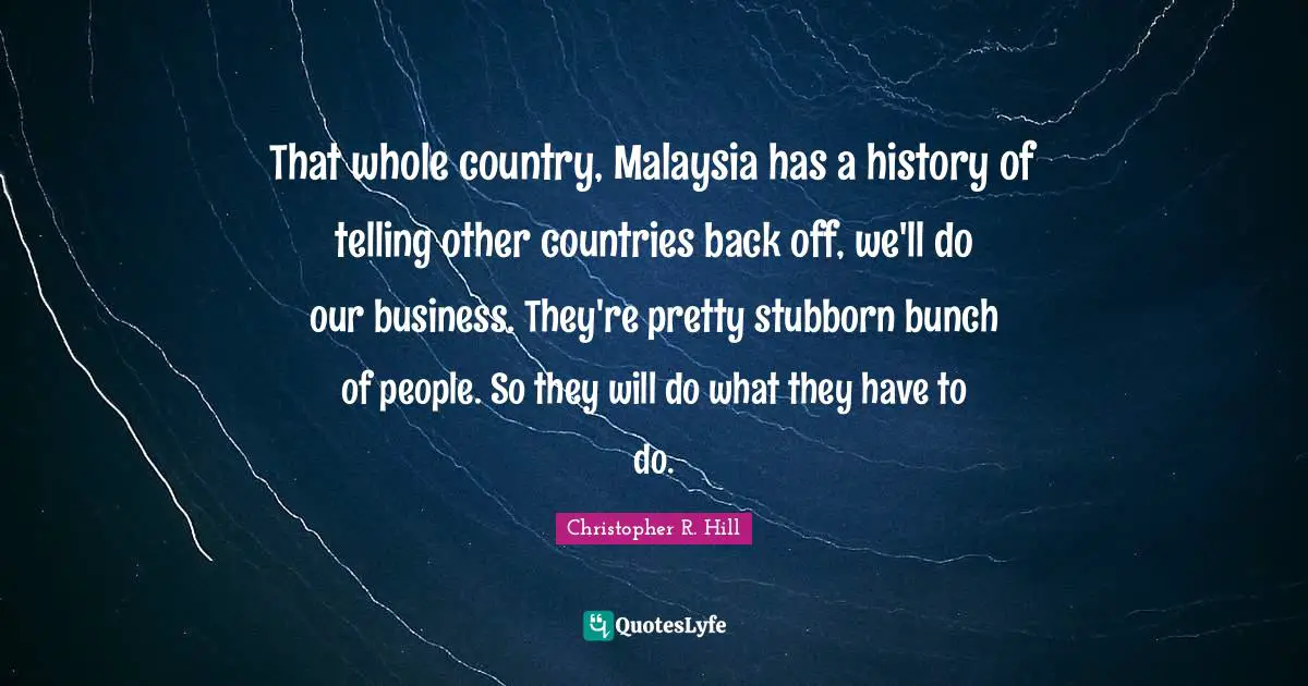 That whole country, Malaysia has a history of telling other countries back off, we'll do our business. They're pretty stubborn bunch of people. So they will do what they have to do.
