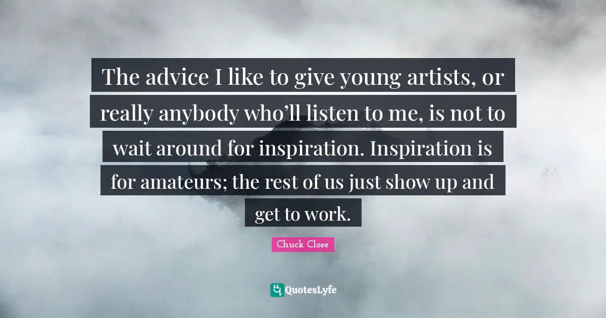 The advice I like to give young artists, or really anybody who’ll listen to me, is not to wait around for inspiration. Inspiration is for amateurs; the rest of us just show up and get to work.