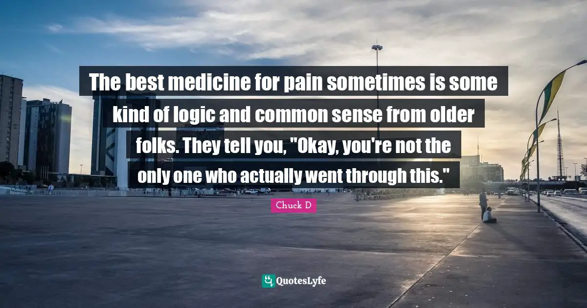 The best medicine for pain sometimes is some kind of logic and common sense from older folks. They tell you, "Okay, you're not the only one who actually went through this."