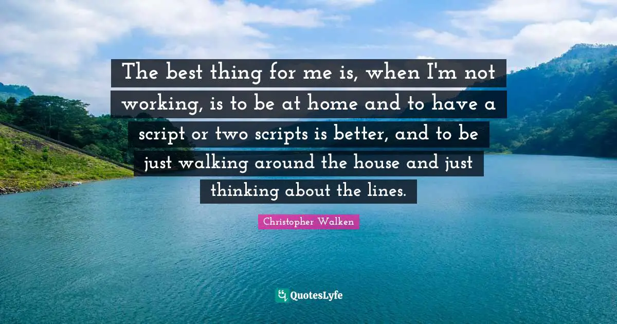 The best thing for me is, when I'm not working, is to be at home and to have a script or two scripts is better, and to be just walking around the house and just thinking about the lines.