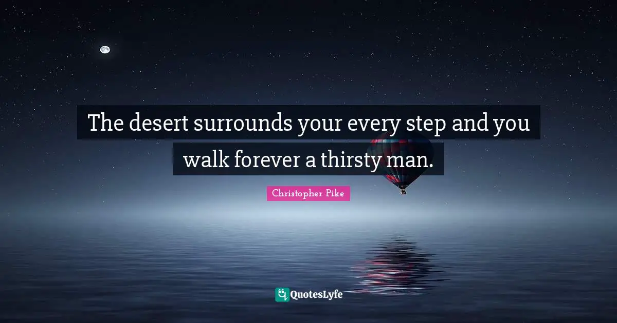 The desert surrounds your every step and you walk forever a thirsty man.