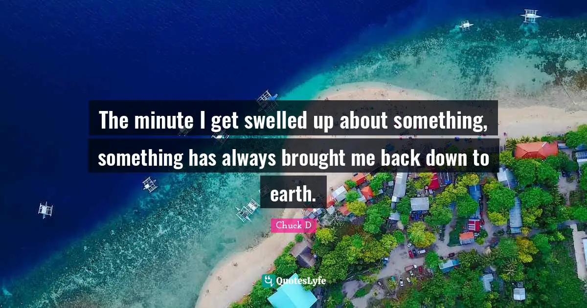 The minute I get swelled up about something, something has always brought me back down to earth.