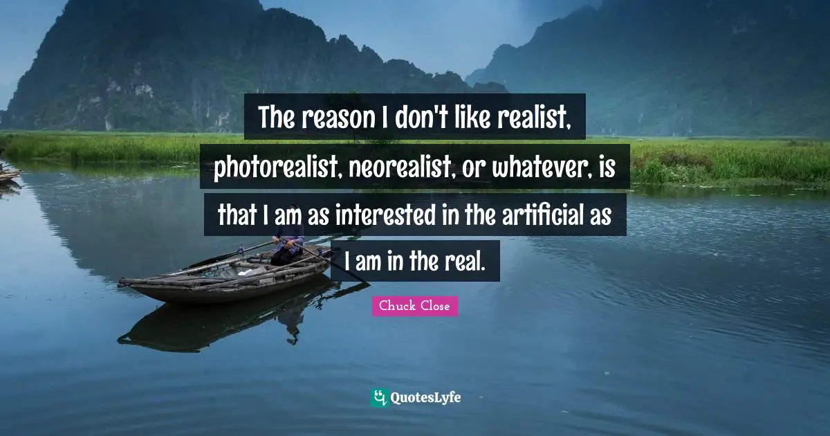 The reason I don't like realist, photorealist, neorealist, or whatever, is that I am as interested in the artificial as I am in the real.