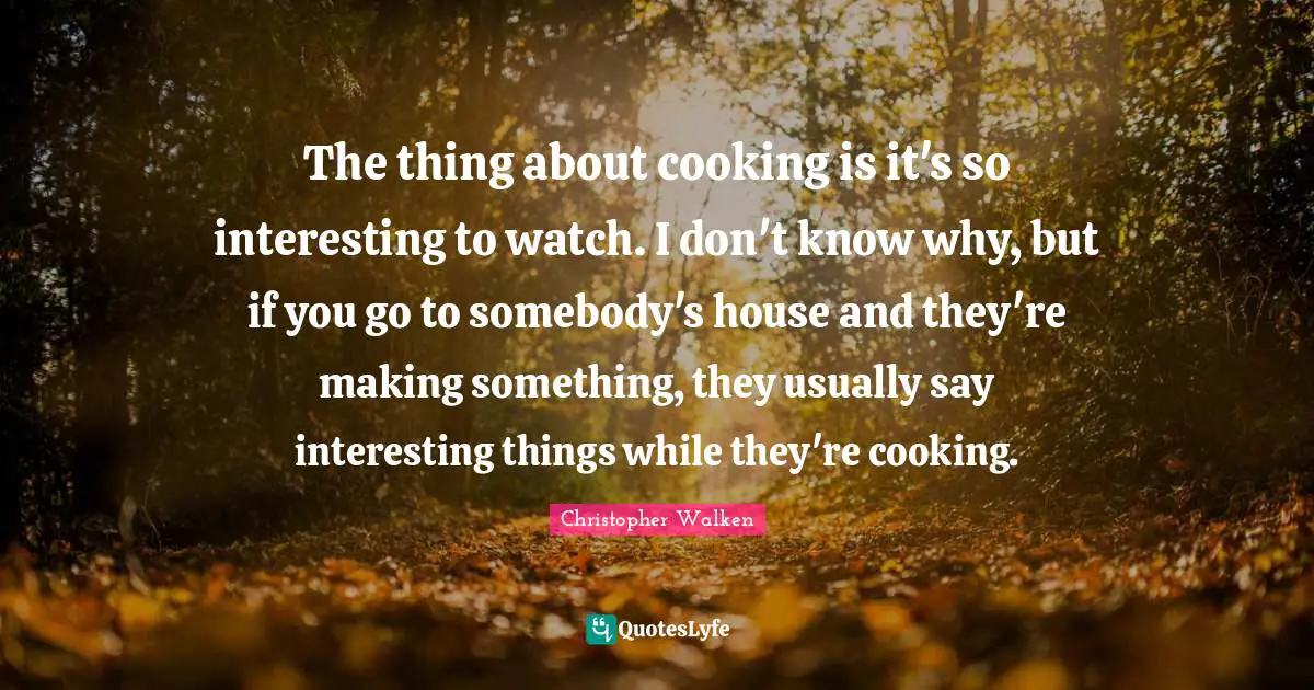 The thing about cooking is it's so interesting to watch. I don't know why, but if you go to somebody's house and they're making something, they usually say interesting things while they're cooking.