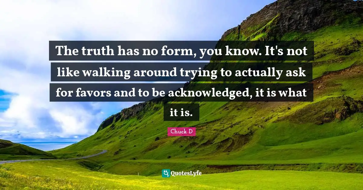 The truth has no form, you know. It's not like walking around trying to actually ask for favors and to be acknowledged, it is what it is.