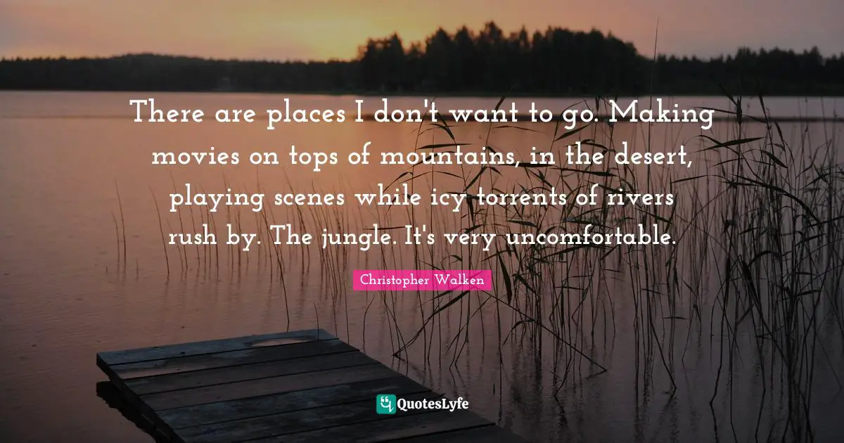 There are places I don't want to go. Making movies on tops of mountains, in the desert, playing scenes while icy torrents of rivers rush by. The jungle. It's very uncomfortable.