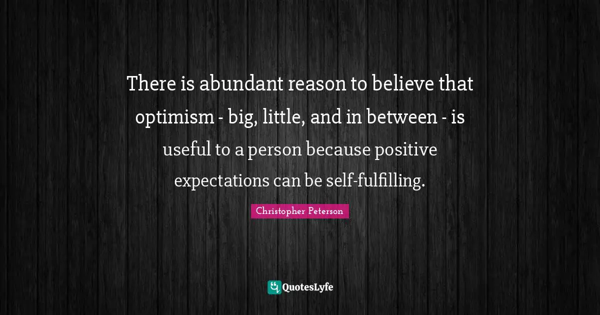There is abundant reason to believe that optimism - big, little, and in between - is useful to a person because positive expectations can be self-fulfilling.
