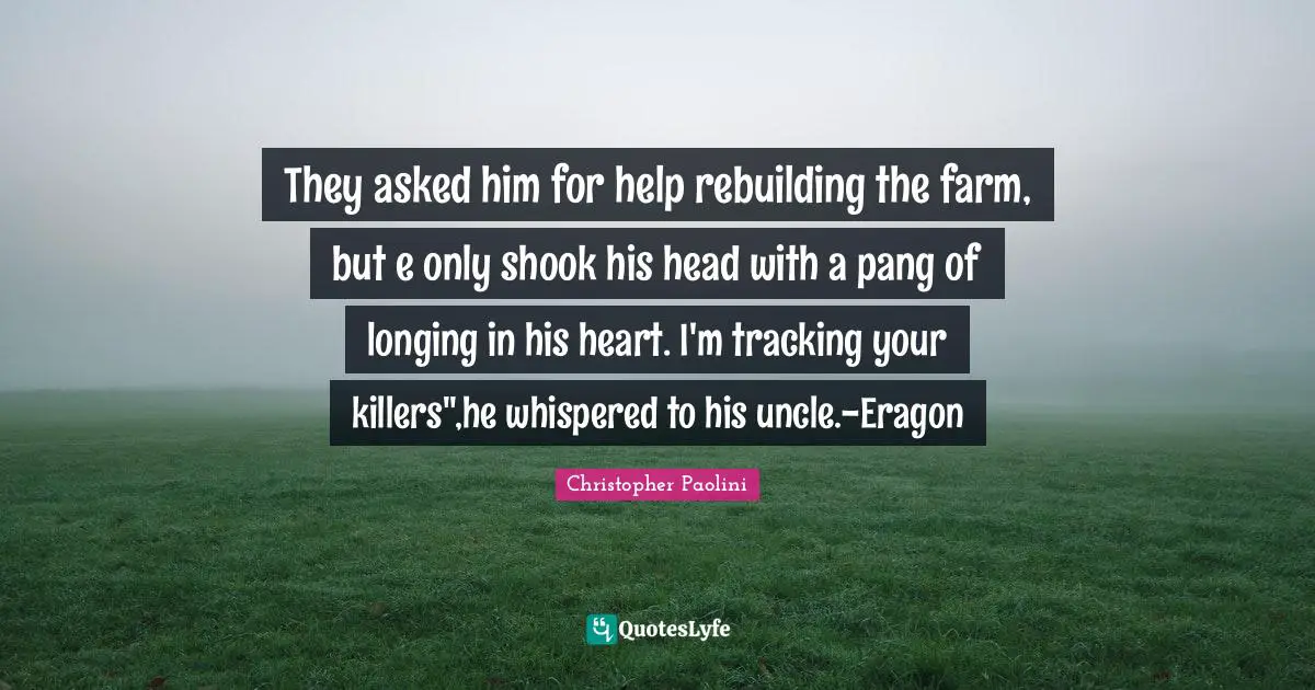 Rebuilding Quotes: "They asked him for help rebuilding the farm, but e only shook his head with a pang of longing in his heart. I'm tracking your killers",he whispered to his uncle.-Eragon"