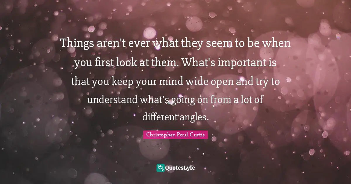Things aren't ever what they seem to be when you first look at them. What's important is that you keep your mind wide open and try to understand what's going on from a lot of different angles.