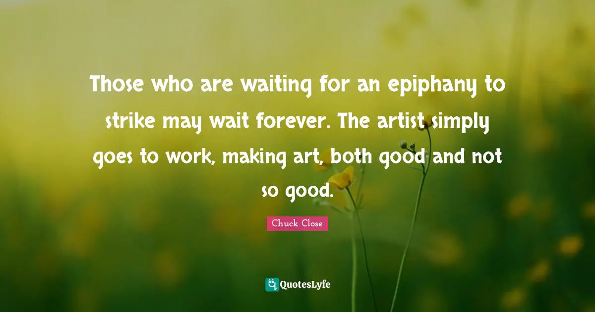 Those who are waiting for an epiphany to strike may wait forever. The artist simply goes to work, making art, both good and not so good.
