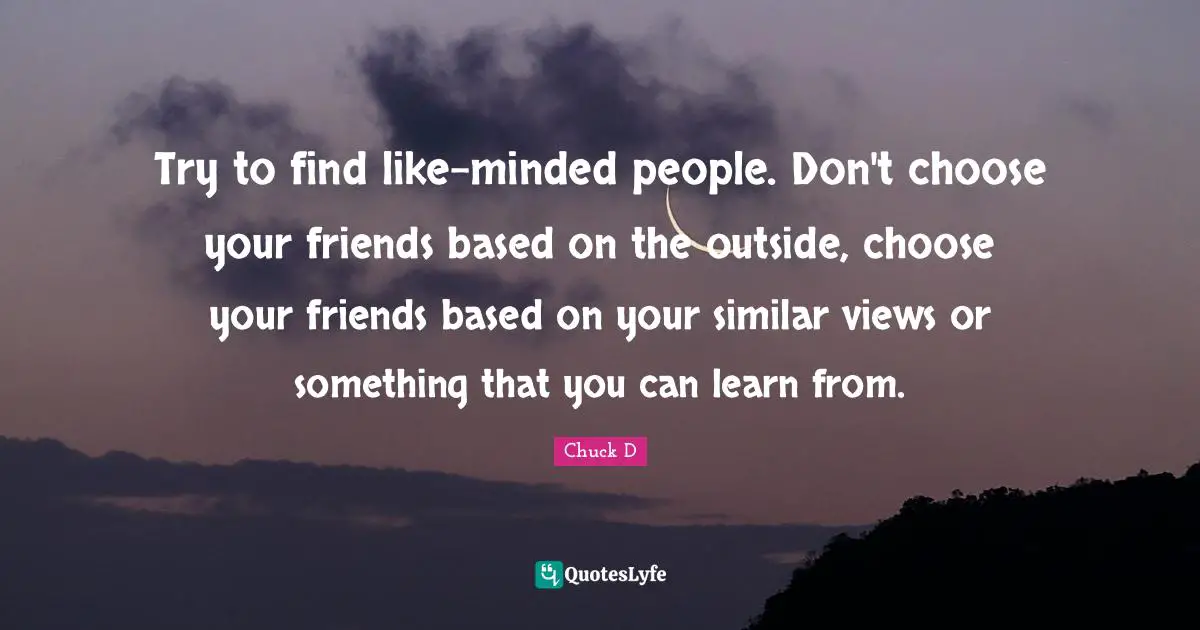 Try to find like-minded people. Don't choose your friends based on the outside, choose your friends based on your similar views or something that you can learn from.