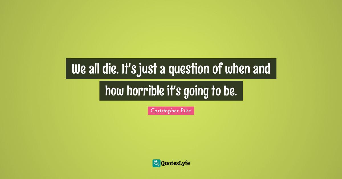 We all die. It's just a question of when and how horrible it's going to be.