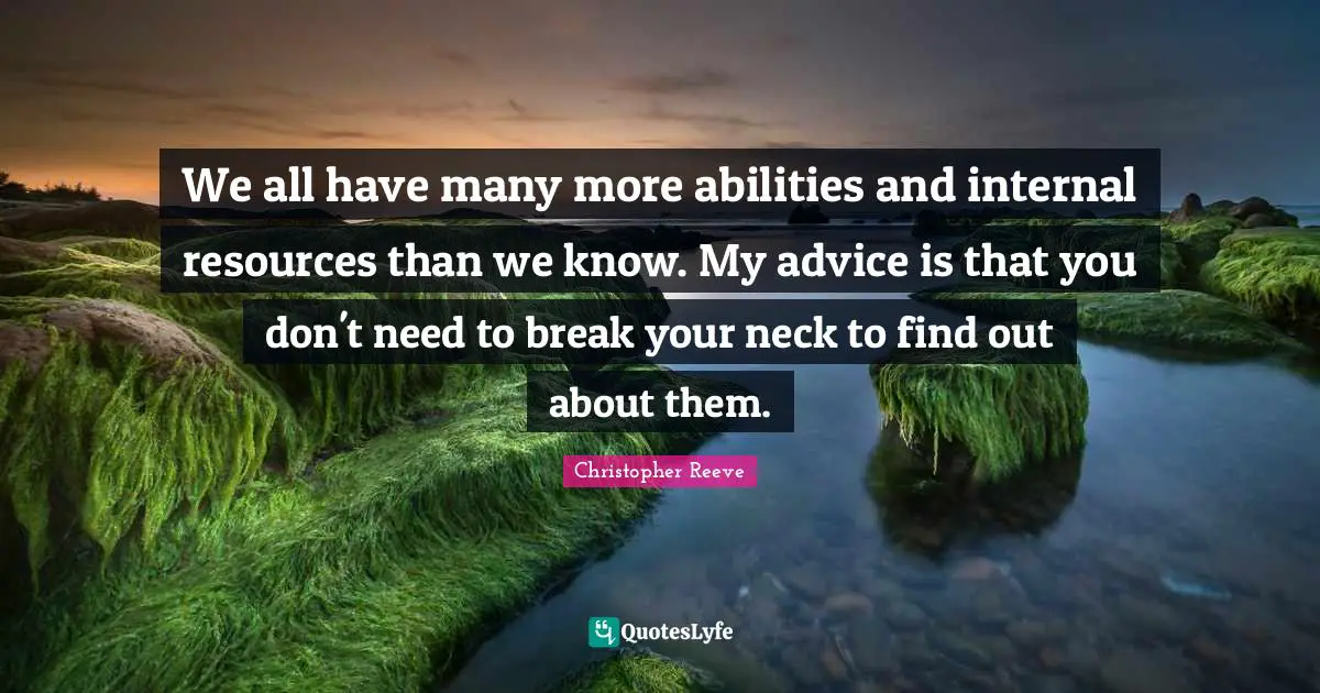 We all have many more abilities and internal resources than we know. My advice is that you don't need to break your neck to find out about them.