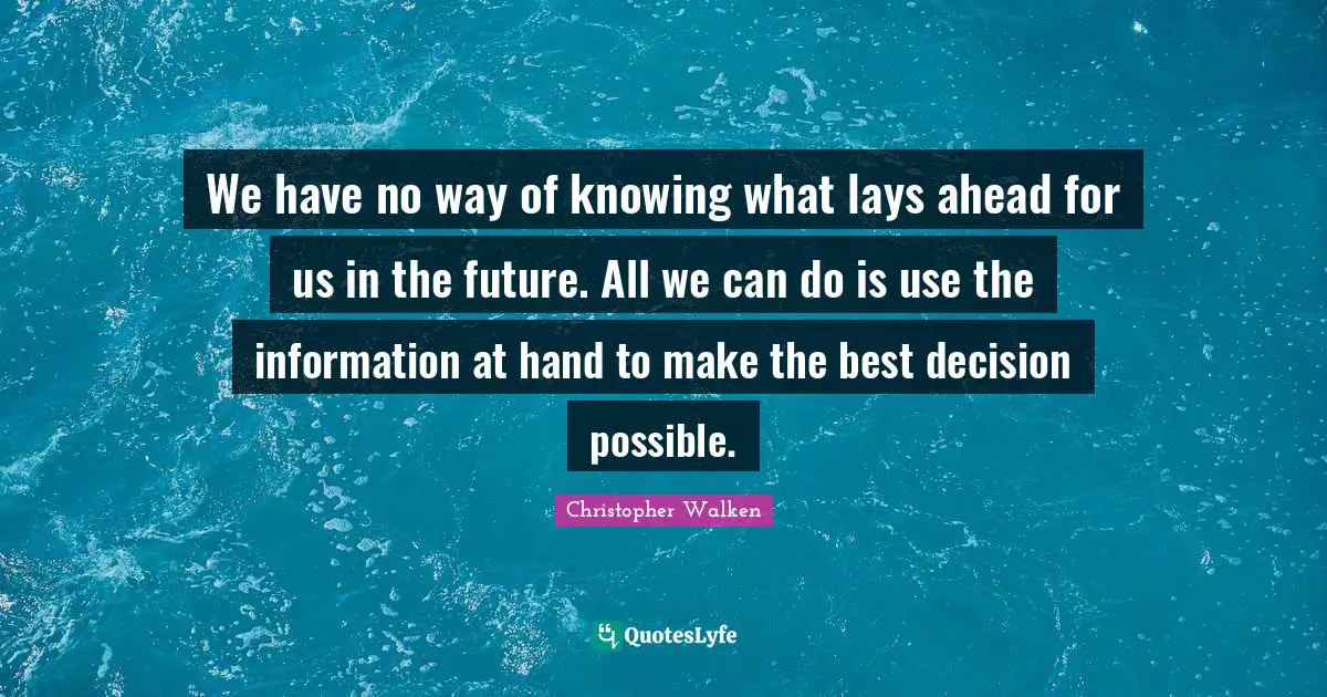 We have no way of knowing what lays ahead for us in the future. All we can do is use the information at hand to make the best decision possible.