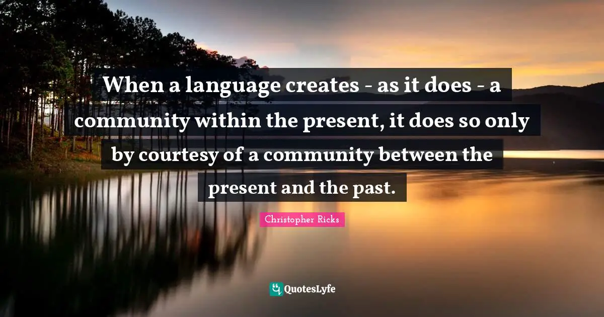 When a language creates - as it does - a community within the present, it does so only by courtesy of a community between the present and the past.