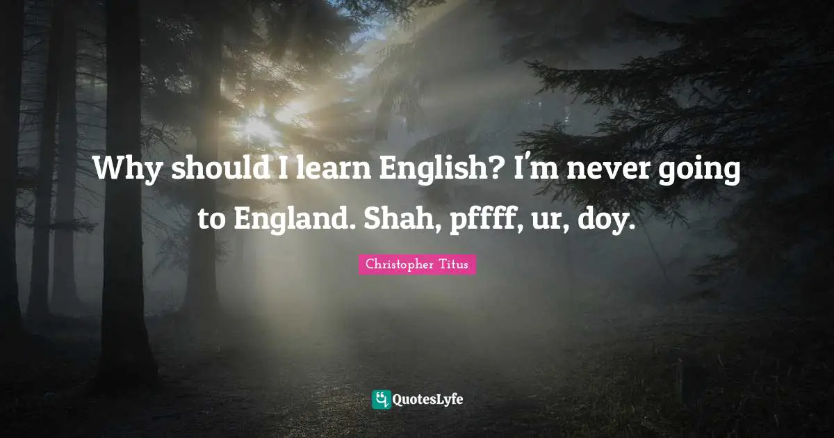Why should I learn English? I'm never going to England. Shah, pffff, ur, doy.