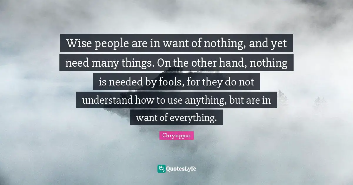 Chrysippus Quotes: "Wise people are in want of nothing, and yet need many things. On the other hand, nothing is needed by fools, for they do not understand how to use anything, but are in want of everything."