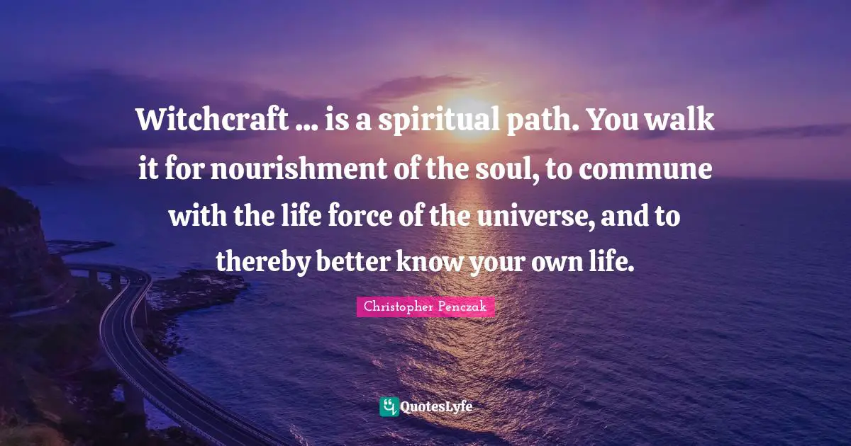 Witchcraft ... is a spiritual path. You walk it for nourishment of the soul, to commune with the life force of the universe, and to thereby better know your own life.