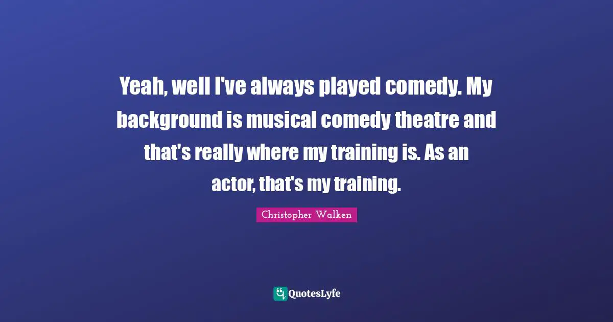 Yeah, well I've always played comedy. My background is musical comedy theatre and that's really where my training is. As an actor, that's my training.