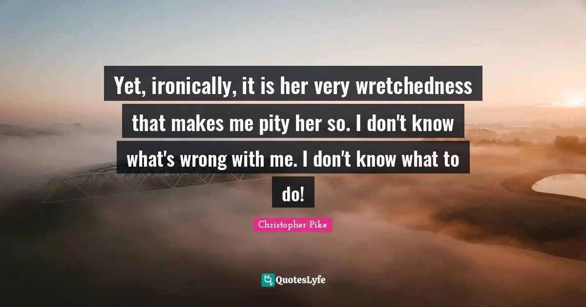 Yet, ironically, it is her very wretchedness that makes me pity her so. I don't know what's wrong with me. I don't know what to do!