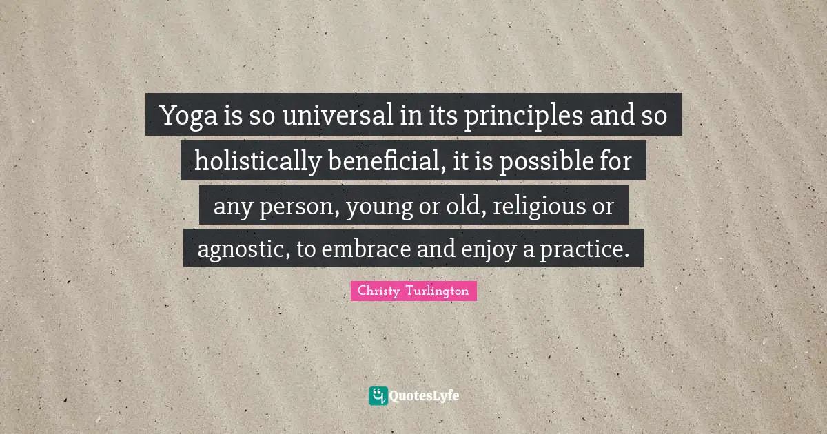 Christy Turlington Quotes: "Yoga is so universal in its principles and so holistically beneficial, it is possible for any person, young or old, religious or agnostic, to embrace and enjoy a practice."