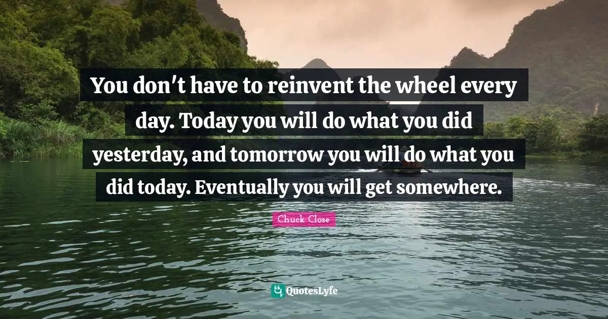 You don't have to reinvent the wheel every day. Today you will do what you did yesterday, and tomorrow you will do what you did today. Eventually you will get somewhere.