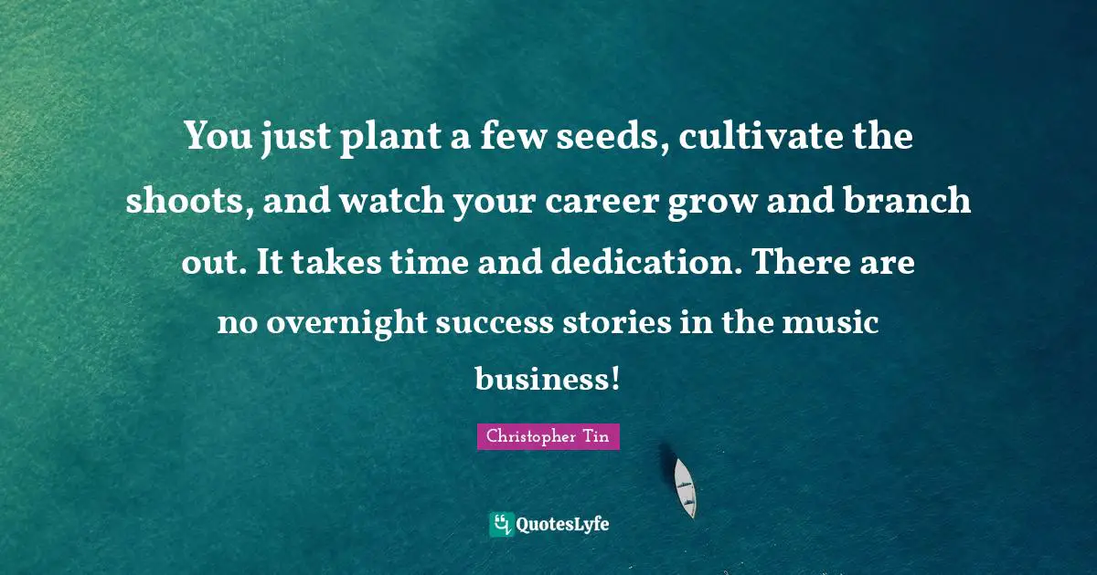 You just plant a few seeds, cultivate the shoots, and watch your career grow and branch out. It takes time and dedication. There are no overnight success stories in the music business!