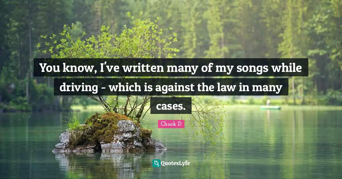 You know, I've written many of my songs while driving - which is against the law in many cases.