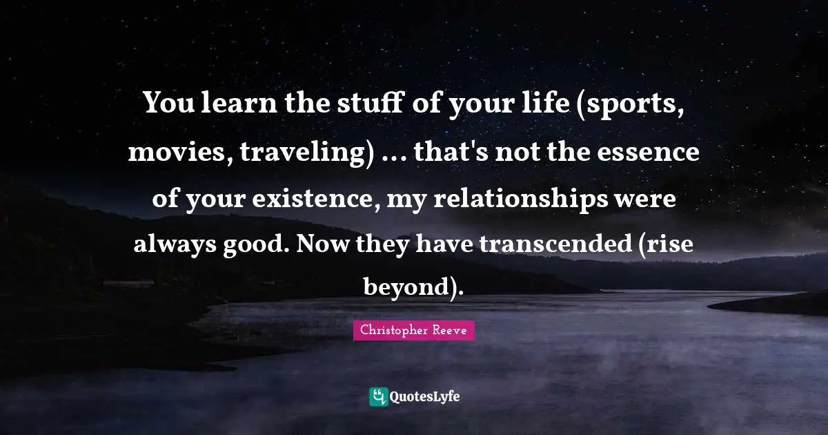 You learn the stuff of your life (sports, movies, traveling) ... that's not the essence of your existence, my relationships were always good. Now they have transcended (rise beyond).