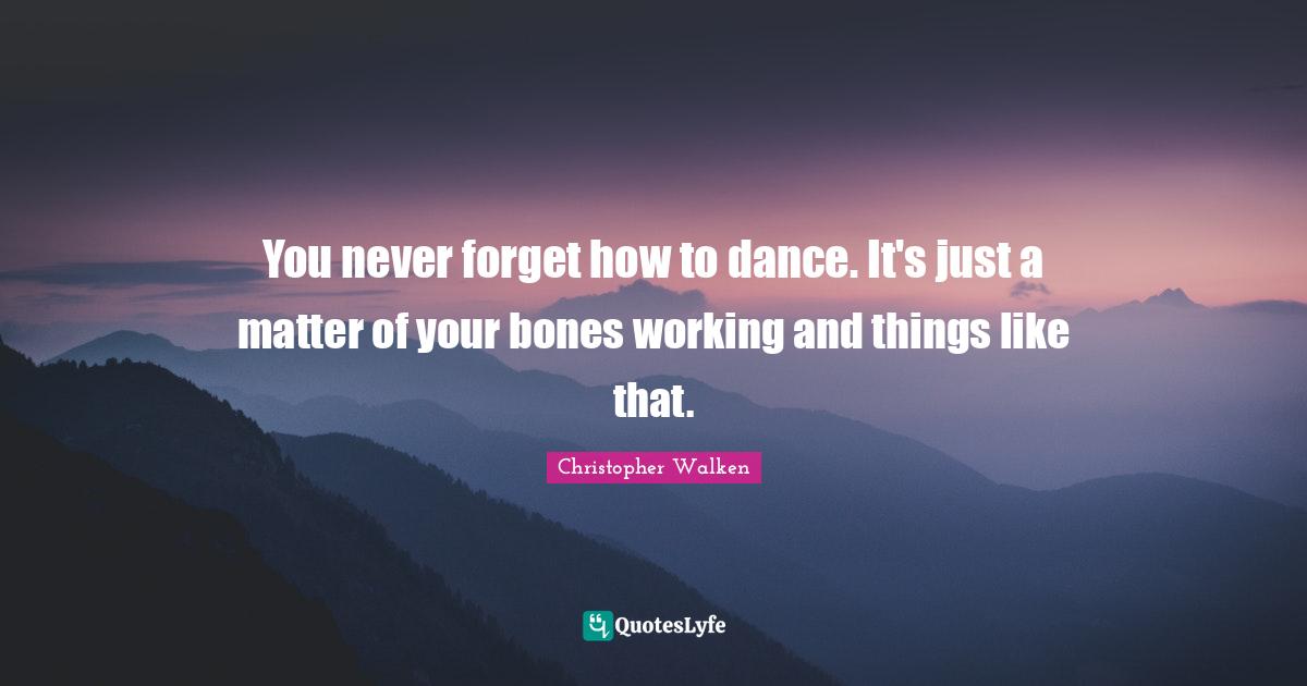 You never forget how to dance. It's just a matter of your bones working and things like that.