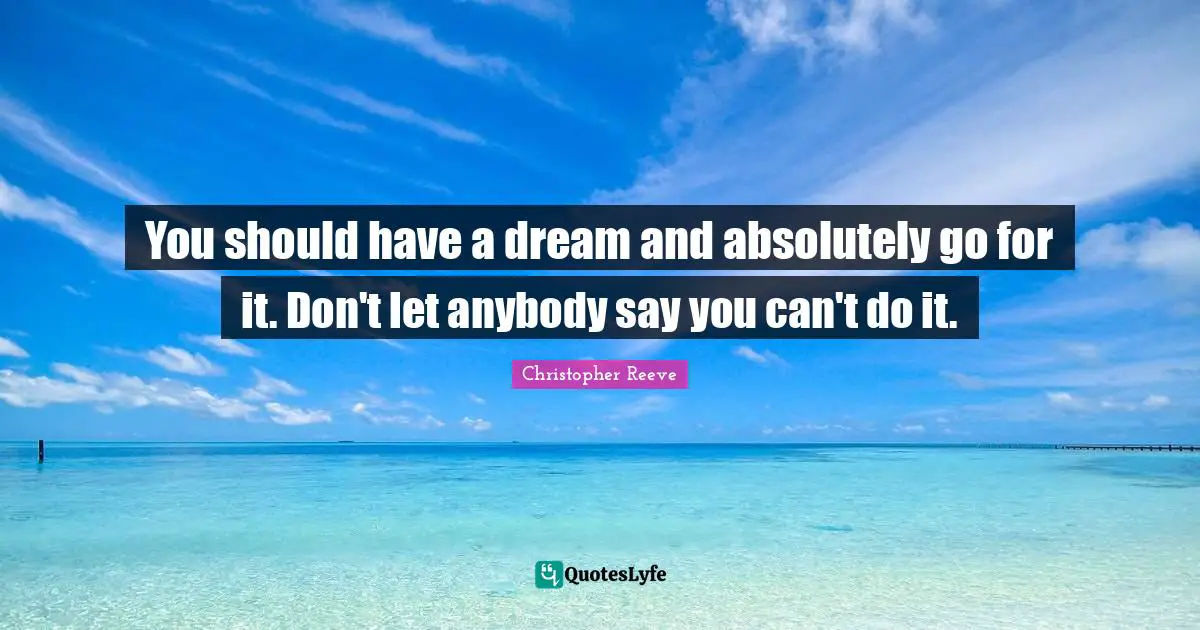 You should have a dream and absolutely go for it. Don't let anybody say you can't do it.