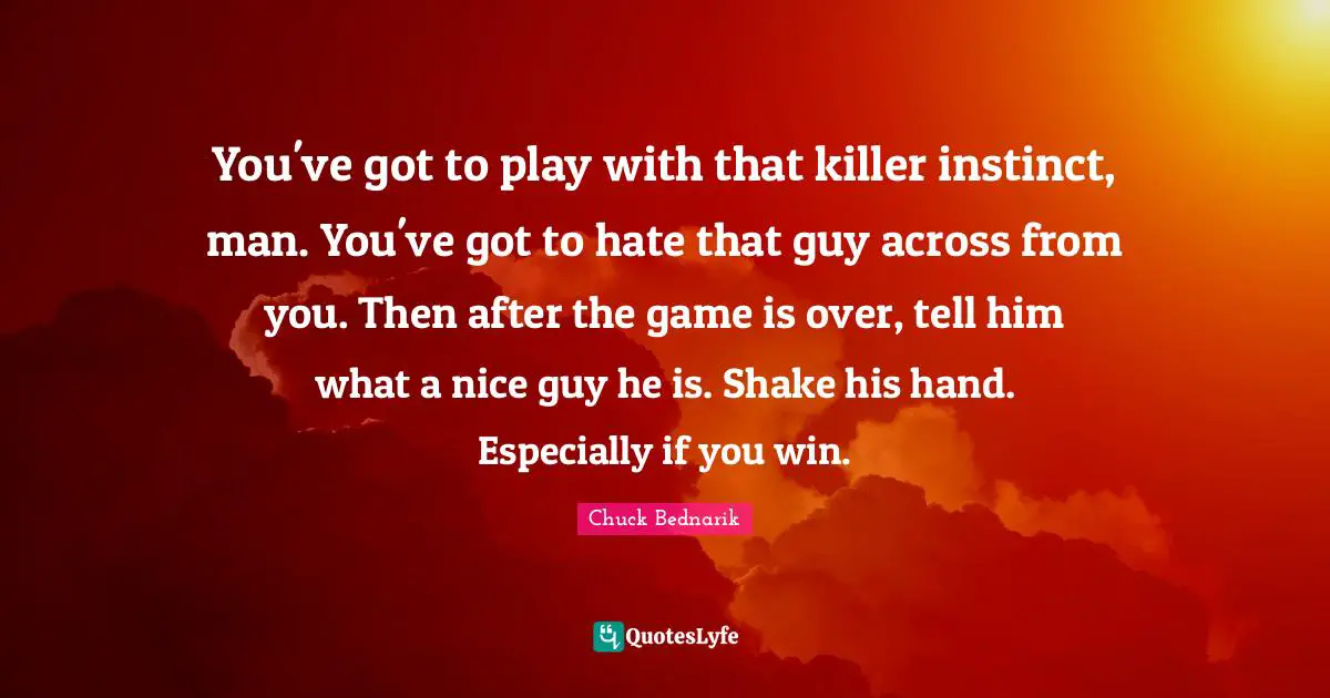 You've got to play with that killer instinct, man. You've got to hate that guy across from you. Then after the game is over, tell him what a nice guy he is. Shake his hand. Especially if you win.