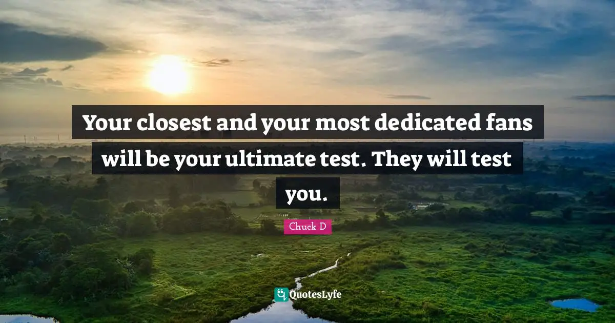 Your closest and your most dedicated fans will be your ultimate test. They will test you.