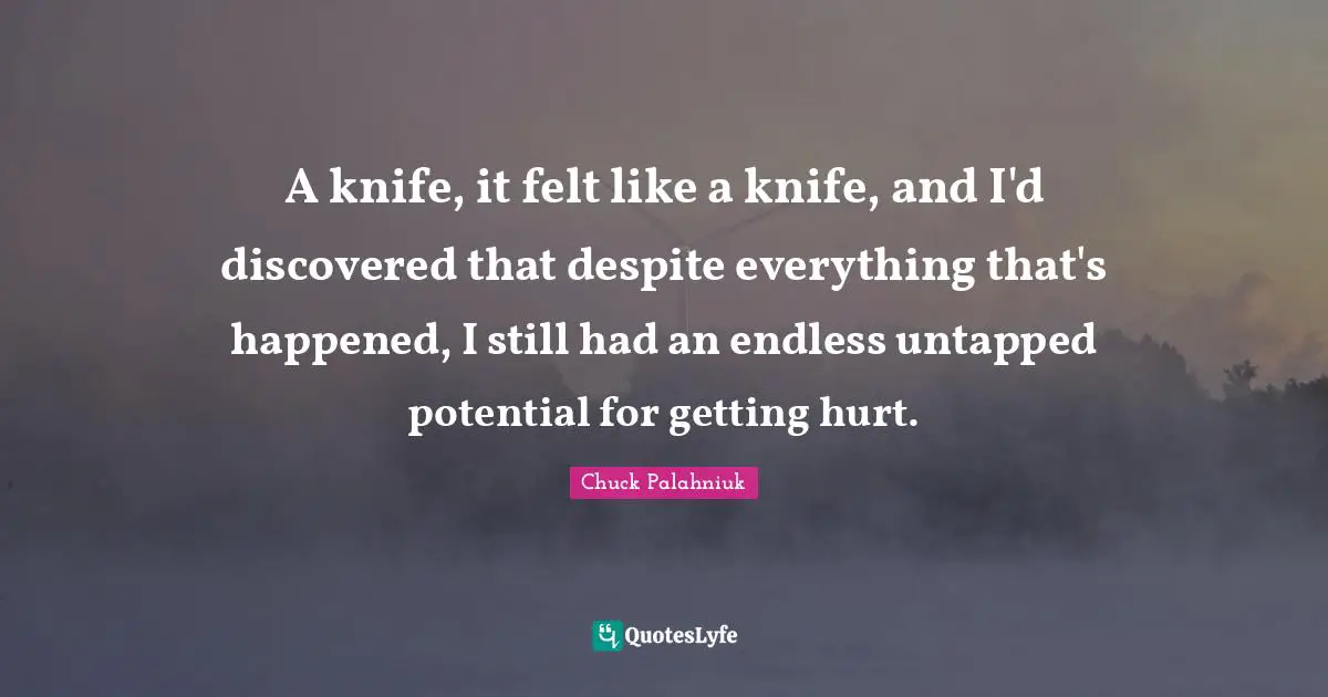 A knife, it felt like a knife, and I'd discovered that despite everything that's happened, I still had an endless untapped potential for getting hurt.