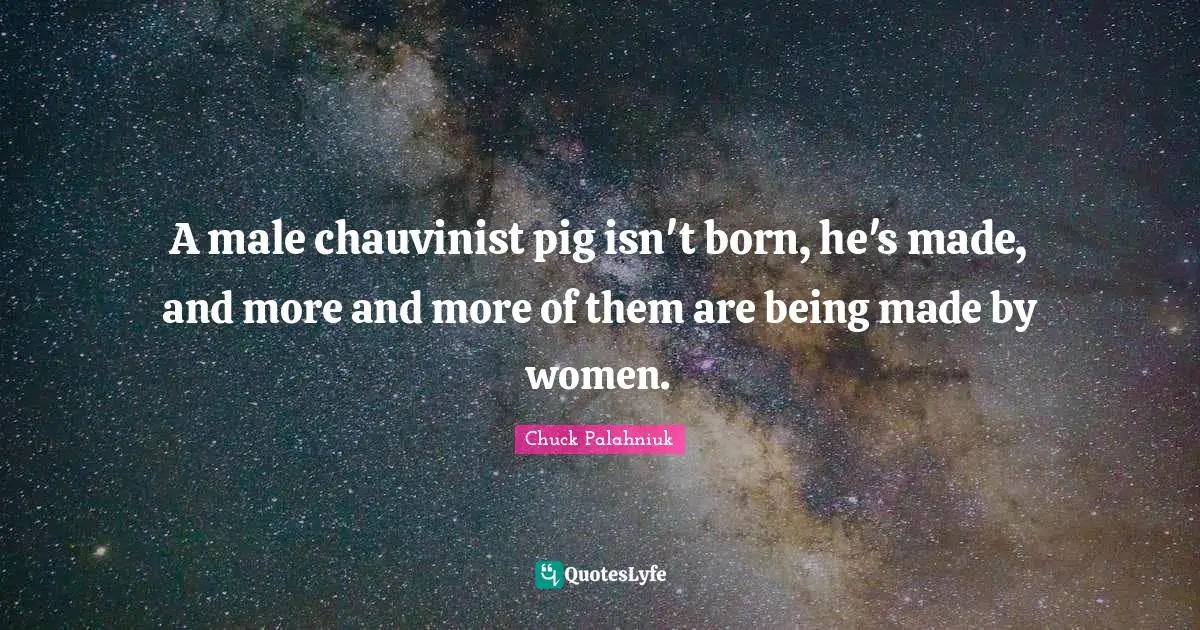 A male chauvinist pig isn't born, he's made, and more and more of them are being made by women.